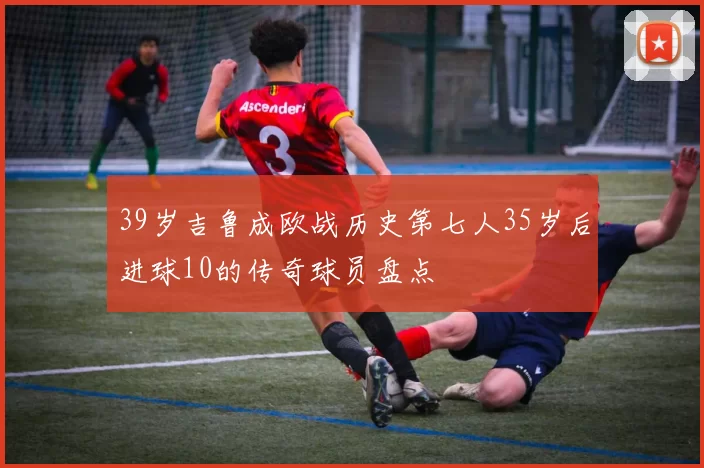 39岁吉鲁成欧战历史第七人35岁后进球10的传奇球员盘点