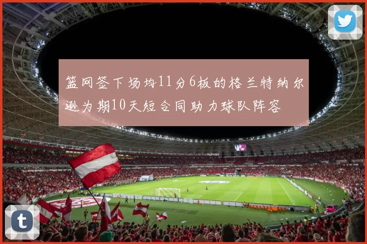 篮网签下场均11分6板的格兰特纳尔逊为期10天短合同助力球队阵容