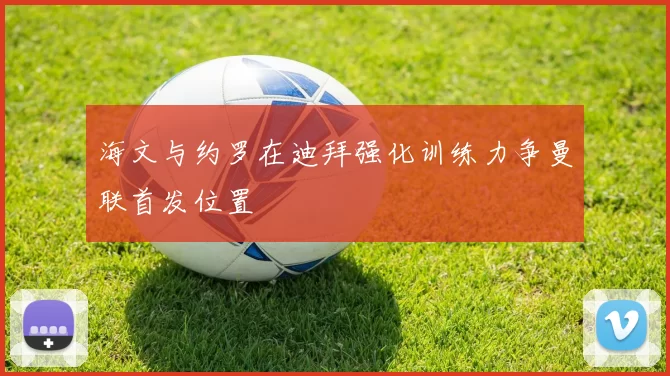 海文与约罗在迪拜强化训练力争曼联首发位置