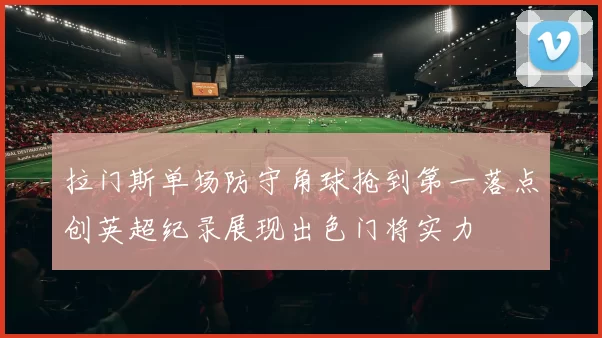 拉门斯单场防守角球抢到第一落点创英超纪录展现出色门将实力