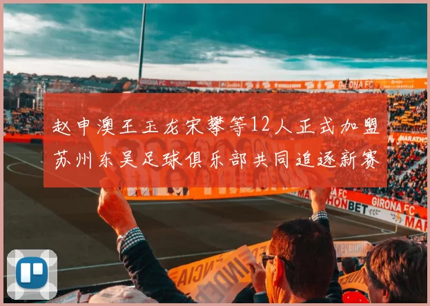 赵申澳王玉龙宋攀等12人正式加盟苏州东吴足球俱乐部共同追逐新赛季目标