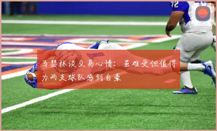 马瑟林谈交易心情：虽难受但值得为两支球队感到自豪