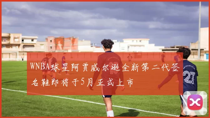 WNBA球星阿贾威尔逊全新第二代签名鞋即将于5月正式上市