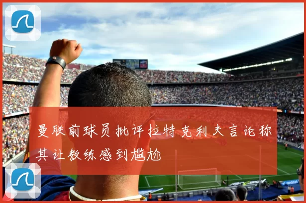 曼联前球员批评拉特克利夫言论称其让教练感到尴尬