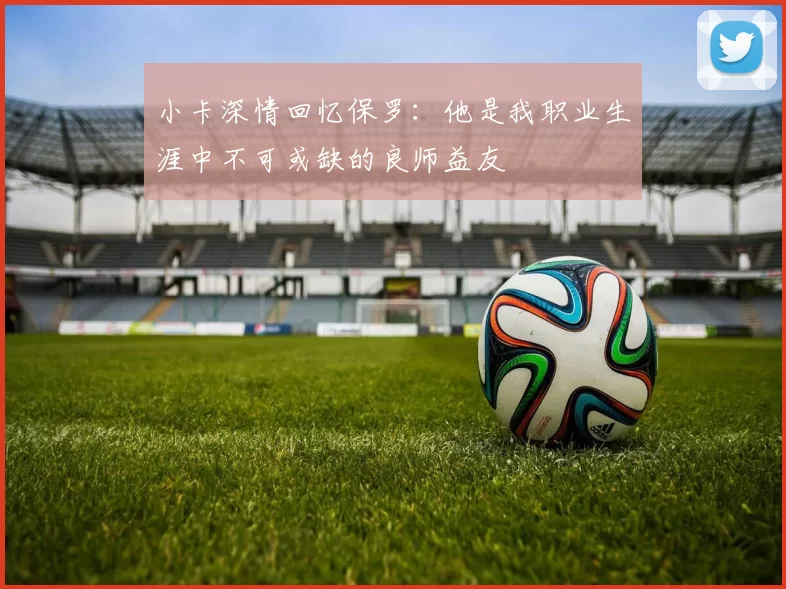 小卡深情回忆保罗：他是我职业生涯中不可或缺的良师益友