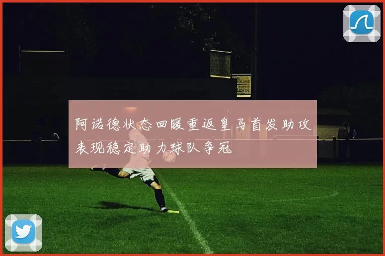 阿诺德状态回暖重返皇马首发助攻表现稳定助力球队争冠