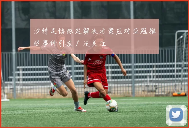 沙特足协拟定解决方案应对亚冠推迟事件引发广泛关注