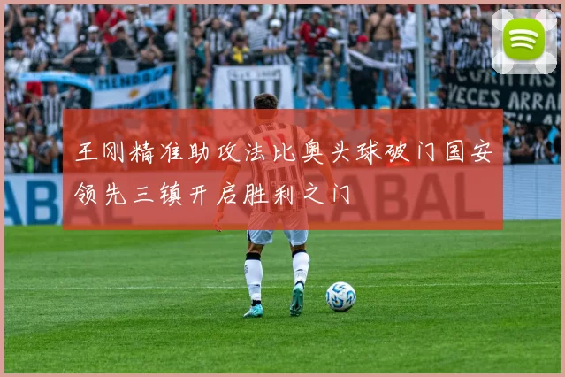 王刚精准助攻法比奥头球破门国安领先三镇开启胜利之门