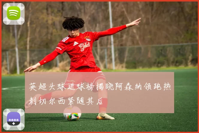 英超头球进球榜揭晓阿森纳领跑热刺切尔西紧随其后