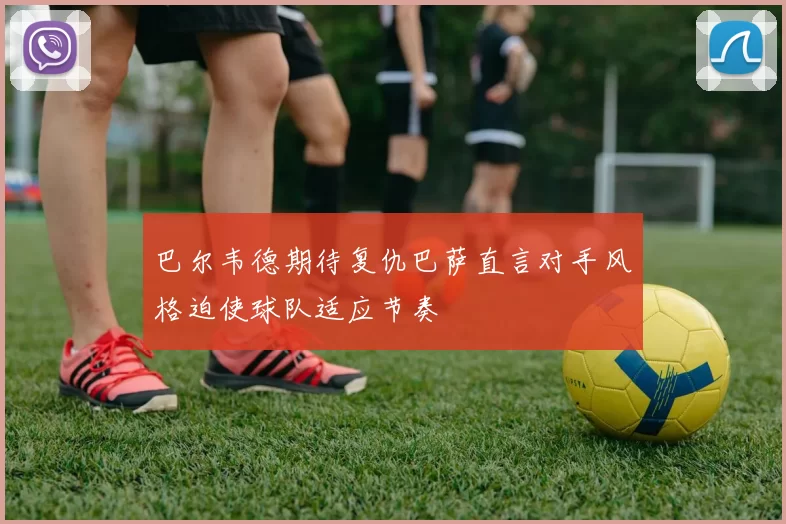 巴尔韦德期待复仇巴萨直言对手风格迫使球队适应节奏