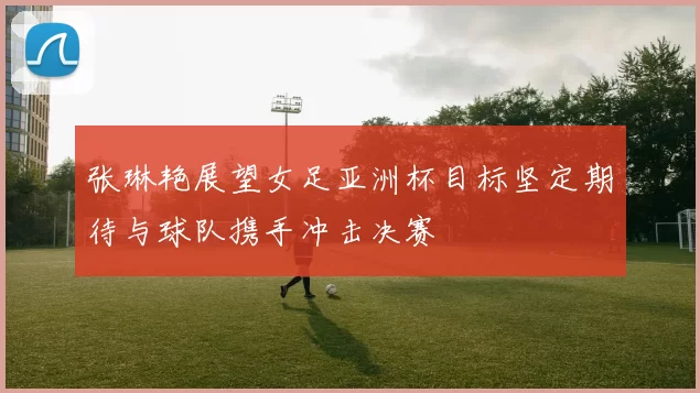 张琳艳展望女足亚洲杯目标坚定期待与球队携手冲击决赛