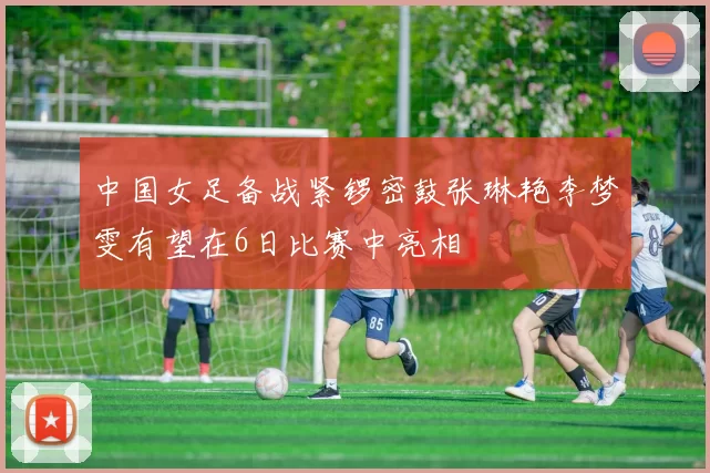 中国女足备战紧锣密鼓张琳艳李梦雯有望在6日比赛中亮相