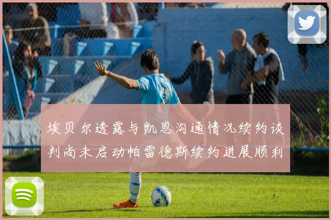 埃贝尔透露与凯恩沟通情况续约谈判尚未启动帕雷德斯续约进展顺利