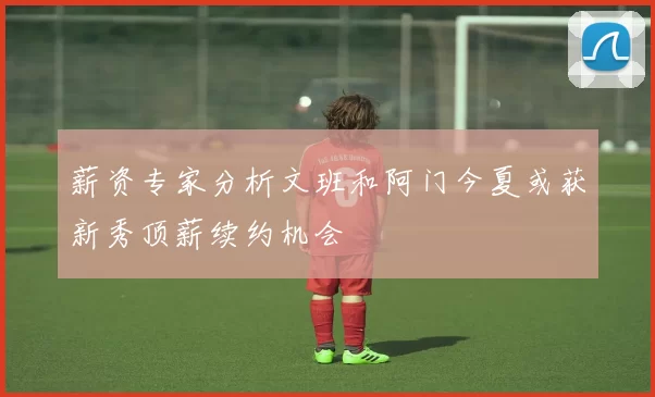 薪资专家分析文班和阿门今夏或获新秀顶薪续约机会