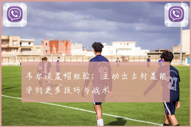 韦尔谈盖帽经验：主动出击封盖能学到更多技巧与战术