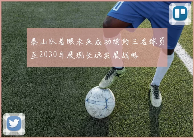 泰山队着眼未来成功续约三名球员至2030年展现长远发展战略