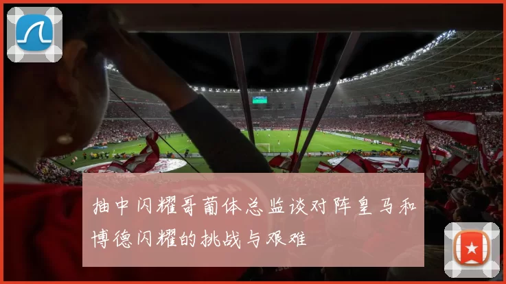 抽中闪耀哥葡体总监谈对阵皇马和博德闪耀的挑战与艰难